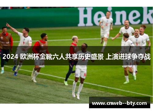 2024 欧洲杯金靴六人共享历史盛景 上演进球争夺战 2024 欧洲杯金靴六人共享历史盛景 上演进球争夺战