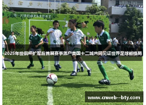 2025年世俱杯扩军后首届赛事落户美国十二城共同见证世界足球新格局