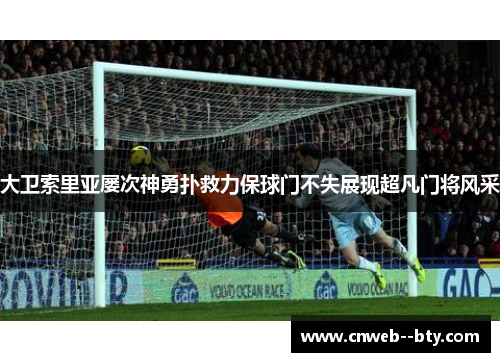 大卫索里亚屡次神勇扑救力保球门不失展现超凡门将风采 大卫索里亚屡次神勇扑救力保球门不失展现超凡门将风采