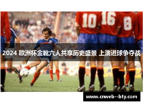2024 欧洲杯金靴六人共享历史盛景 上演进球争夺战 2024 欧洲杯金靴六人共享历史盛景 上演进球争夺战