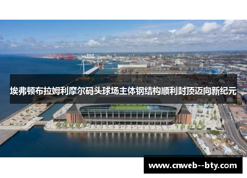 埃弗顿布拉姆利摩尔码头球场主体钢结构顺利封顶迈向新纪元 埃弗顿布拉姆利摩尔码头球场主体钢结构顺利封顶迈向新纪元